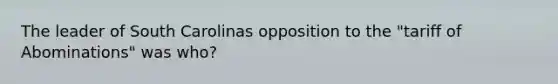 The leader of South Carolinas opposition to the "tariff of Abominations" was who?