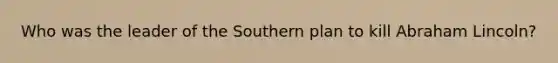 Who was the leader of the Southern plan to kill Abraham Lincoln?