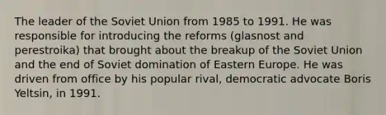 The leader of the Soviet Union from 1985 to 1991. He was responsible for introducing the reforms (glasnost and perestroika) that brought about the breakup of the Soviet Union and the end of Soviet domination of Eastern Europe. He was driven from office by his popular rival, democratic advocate Boris Yeltsin, in 1991.