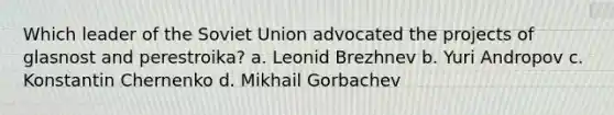 Which leader of the Soviet Union advocated the projects of glasnost and perestroika? a. Leonid Brezhnev b. Yuri Andropov c. Konstantin Chernenko d. Mikhail Gorbachev