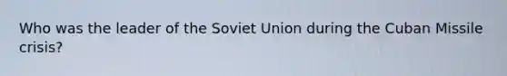 Who was the leader of the Soviet Union during the Cuban Missile crisis?