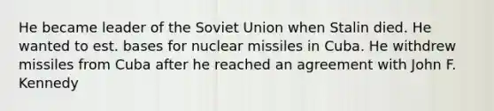 He became leader of the Soviet Union when Stalin died. He wanted to est. bases for nuclear missiles in Cuba. He withdrew missiles from Cuba after he reached an agreement with John F. Kennedy