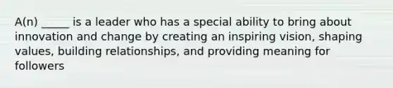 A(n) _____ is a leader who has a special ability to bring about innovation and change by creating an inspiring vision, shaping values, building relationships, and providing meaning for followers