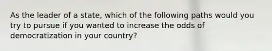 As the leader of a state, which of the following paths would you try to pursue if you wanted to increase the odds of democratization in your country?