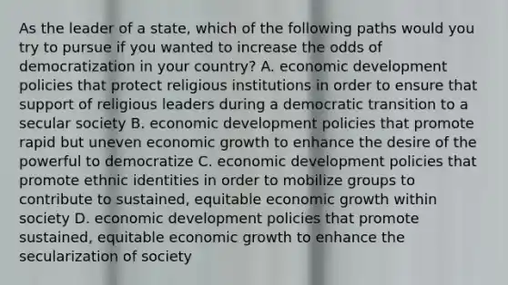 As the leader of a state, which of the following paths would you try to pursue if you wanted to increase the odds of democratization in your country? A. economic development policies that protect religious institutions in order to ensure that support of religious leaders during a democratic transition to a secular society B. economic development policies that promote rapid but uneven economic growth to enhance the desire of the powerful to democratize C. economic development policies that promote ethnic identities in order to mobilize groups to contribute to sustained, equitable economic growth within society D. economic development policies that promote sustained, equitable economic growth to enhance the secularization of society