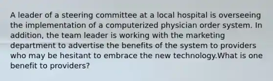 A leader of a steering committee at a local hospital is overseeing the implementation of a computerized physician order system. In addition, the team leader is working with the marketing department to advertise the benefits of the system to providers who may be hesitant to embrace the new technology.What is one benefit to providers?