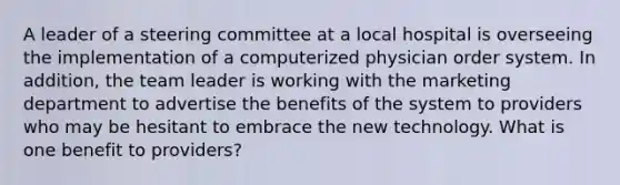 A leader of a steering committee at a local hospital is overseeing the implementation of a computerized physician order system. In addition, the team leader is working with the marketing department to advertise the benefits of the system to providers who may be hesitant to embrace the new technology. What is one benefit to providers?