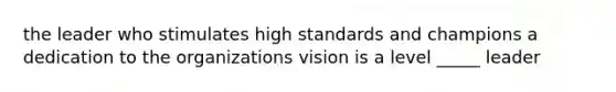 the leader who stimulates high standards and champions a dedication to the organizations vision is a level _____ leader