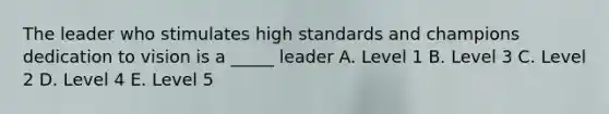 The leader who stimulates high standards and champions dedication to vision is a _____ leader A. Level 1 B. Level 3 C. Level 2 D. Level 4 E. Level 5