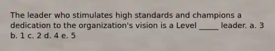 The leader who stimulates high standards and champions a dedication to the organization's vision is a Level _____ leader. a. 3 b. 1 c. 2 d. 4 e. 5