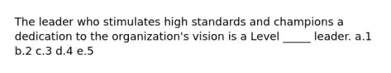 The leader who stimulates high standards and champions a dedication to the organization's vision is a Level _____ leader. a.1 b.2 c.3 d.4 e.5