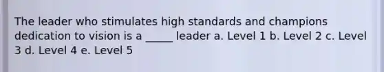 The leader who stimulates high standards and champions dedication to vision is a _____ leader a. Level 1 b. Level 2 c. Level 3 d. Level 4 e. Level 5