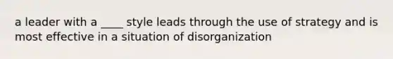 a leader with a ____ style leads through the use of strategy and is most effective in a situation of disorganization