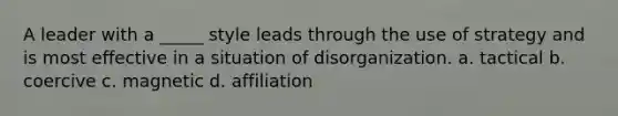 A leader with a _____ style leads through the use of strategy and is most effective in a situation of disorganization. a. tactical b. coercive c. magnetic d. affiliation