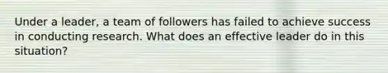 Under a leader, a team of followers has failed to achieve success in conducting research. What does an effective leader do in this situation?