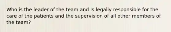 Who is the leader of the team and is legally responsible for the care of the patients and the supervision of all other members of the team?