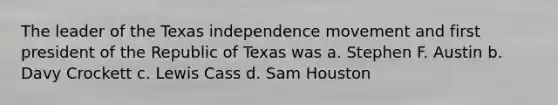 The leader of the Texas independence movement and first president of the Republic of Texas was a. Stephen F. Austin b. Davy Crockett c. Lewis Cass d. Sam Houston