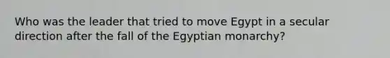 Who was the leader that tried to move Egypt in a secular direction after the fall of the Egyptian monarchy?