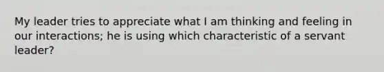 My leader tries to appreciate what I am thinking and feeling in our interactions; he is using which characteristic of a servant leader?