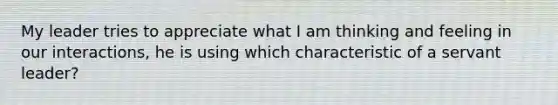 My leader tries to appreciate what I am thinking and feeling in our interactions, he is using which characteristic of a servant leader?