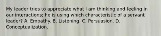 My leader tries to appreciate what I am thinking and feeling in our interactions; he is using which characteristic of a servant leader? A. Empathy. B. Listening. C. Persuasion. D. Conceptualization.