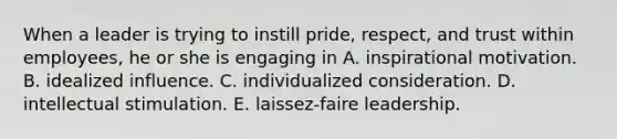 When a leader is trying to instill pride, respect, and trust within employees, he or she is engaging in A. inspirational motivation. B. idealized influence. C. individualized consideration. D. intellectual stimulation. E. laissez-faire leadership.