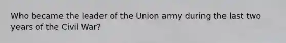 Who became the leader of the Union army during the last two years of the Civil War?