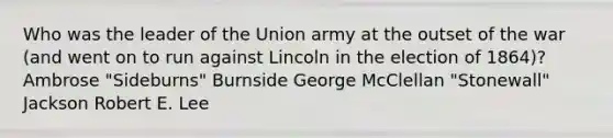 Who was the leader of the Union army at the outset of the war (and went on to run against Lincoln in the election of 1864)? Ambrose "Sideburns" Burnside George McClellan "Stonewall" Jackson Robert E. Lee