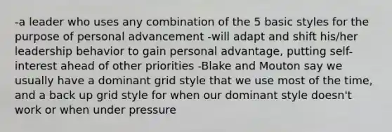 -a leader who uses any combination of the 5 basic styles for the purpose of personal advancement -will adapt and shift his/her leadership behavior to gain personal advantage, putting self-interest ahead of other priorities -Blake and Mouton say we usually have a dominant grid style that we use most of the time, and a back up grid style for when our dominant style doesn't work or when under pressure