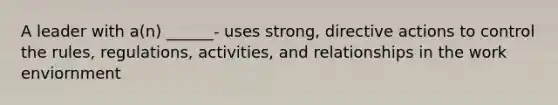 A leader with a(n) ______- uses strong, directive actions to control the rules, regulations, activities, and relationships in the work enviornment