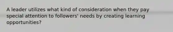 A leader utilizes what kind of consideration when they pay special attention to followers' needs by creating learning opportunities?