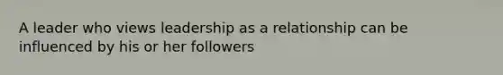 A leader who views leadership as a relationship can be influenced by his or her followers