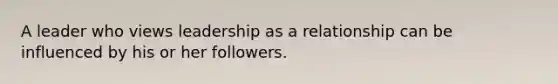 A leader who views leadership as a relationship can be influenced by his or her followers.