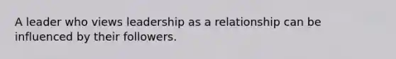 A leader who views leadership as a relationship can be influenced by their followers.