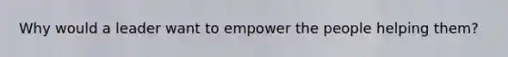 Why would a leader want to empower the people helping them?