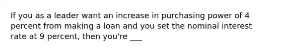 If you as a leader want an increase in purchasing power of 4 percent from making a loan and you set the nominal interest rate at 9 percent, then you're ___