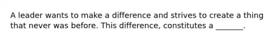 A leader wants to make a difference and strives to create a thing that never was before. This difference, constitutes a _______.