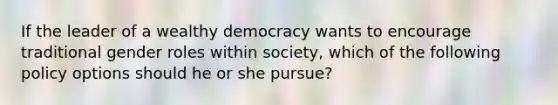 If the leader of a wealthy democracy wants to encourage traditional gender roles within society, which of the following policy options should he or she pursue?