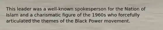 This leader was a well-known spokesperson for the Nation of Islam and a charismatic figure of the 1960s who forcefully articulated the themes of the Black Power movement.