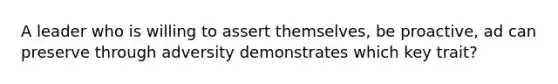A leader who is willing to assert themselves, be proactive, ad can preserve through adversity demonstrates which key trait?