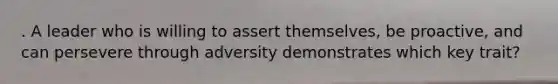 . A leader who is willing to assert themselves, be proactive, and can persevere through adversity demonstrates which key trait?