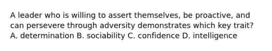 A leader who is willing to assert themselves, be proactive, and can persevere through adversity demonstrates which key trait? A. determination B. sociability C. confidence D. intelligence