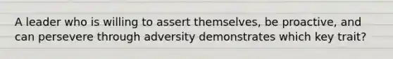 A leader who is willing to assert themselves, be proactive, and can persevere through adversity demonstrates which key trait?