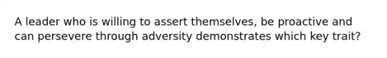 A leader who is willing to assert themselves, be proactive and can persevere through adversity demonstrates which key trait?