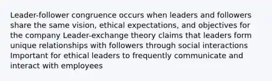 Leader-follower congruence occurs when leaders and followers share the same vision, ethical expectations, and objectives for the company Leader-exchange theory claims that leaders form unique relationships with followers through social interactions Important for ethical leaders to frequently communicate and interact with employees