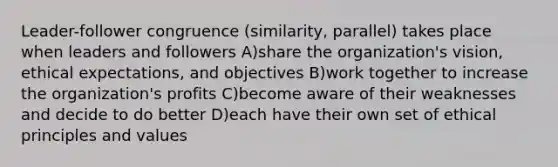 Leader-follower congruence (similarity, parallel) takes place when leaders and followers A)share the organization's vision, ethical expectations, and objectives B)work together to increase the organization's profits C)become aware of their weaknesses and decide to do better D)each have their own set of ethical principles and values