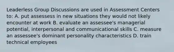 Leaderless Group Discussions are used in Assessment Centers to: A. put assessess in new situations they would not likely encounter at work B. evaluate an assessee's managerial potential, interpersonal and communicational skills C. measure an assessee's dominant personality characteristics D. train technical employees