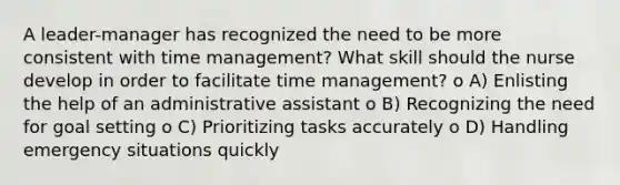 A leader-manager has recognized the need to be more consistent with time management? What skill should the nurse develop in order to facilitate time management? o A) Enlisting the help of an administrative assistant o B) Recognizing the need for goal setting o C) Prioritizing tasks accurately o D) Handling emergency situations quickly