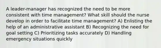 A leader-manager has recognized the need to be more consistent with time management? What skill should the nurse develop in order to facilitate time management? A) Enlisting the help of an administrative assistant B) Recognizing the need for goal setting C) Prioritizing tasks accurately D) Handling emergency situations quickly