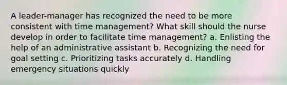 A leader-manager has recognized the need to be more consistent with time management? What skill should the nurse develop in order to facilitate time management? a. Enlisting the help of an administrative assistant b. Recognizing the need for goal setting c. Prioritizing tasks accurately d. Handling emergency situations quickly